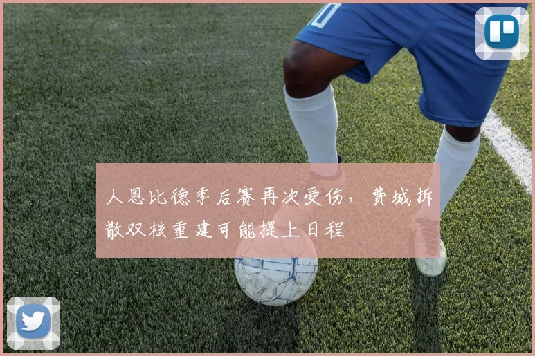 人恩比德季后赛再次受伤,费城拆散双核重建可能提上日程