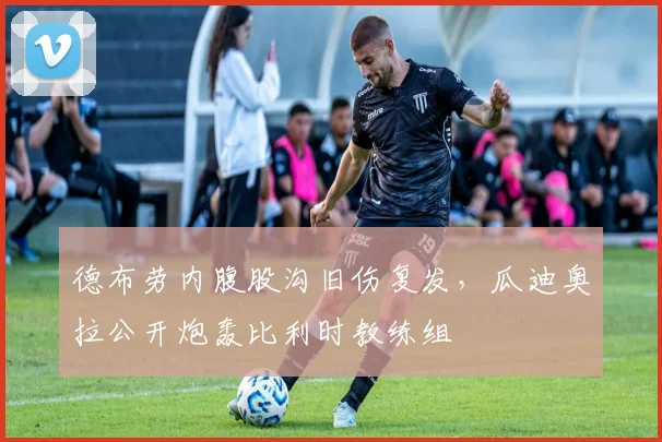 德布劳内腹股沟旧伤复发,瓜迪奥拉公开炮轰比利时教练组