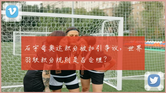 石宇奇奥运积分被扣引争议,世界羽联积分规则是否合理?