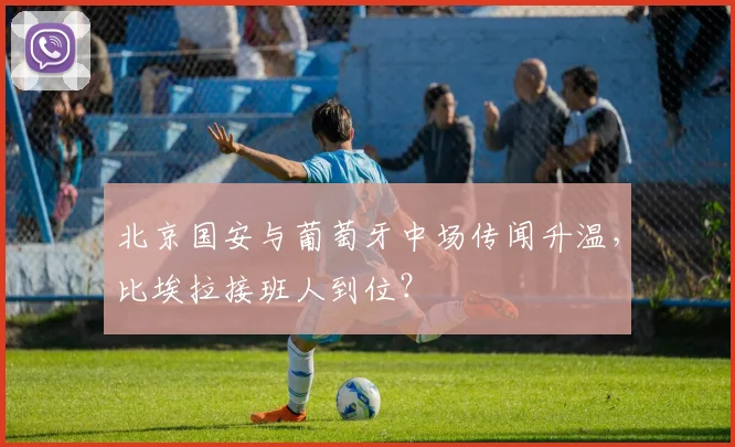 北京国安与葡萄牙中场传闻升温，比埃拉接班人到位？