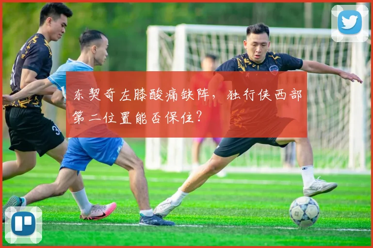 东契奇左膝酸痛缺阵，独行侠西部第二位置能否保住？