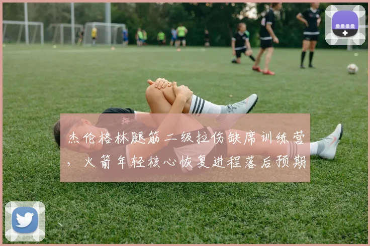 杰伦格林腿筋二级拉伤缺席训练营,火箭年轻核心恢复进程落后预期